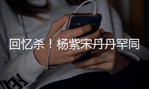 同框密挽杨紫热聊回忆好杀宋丹手臂感情 亲丹罕